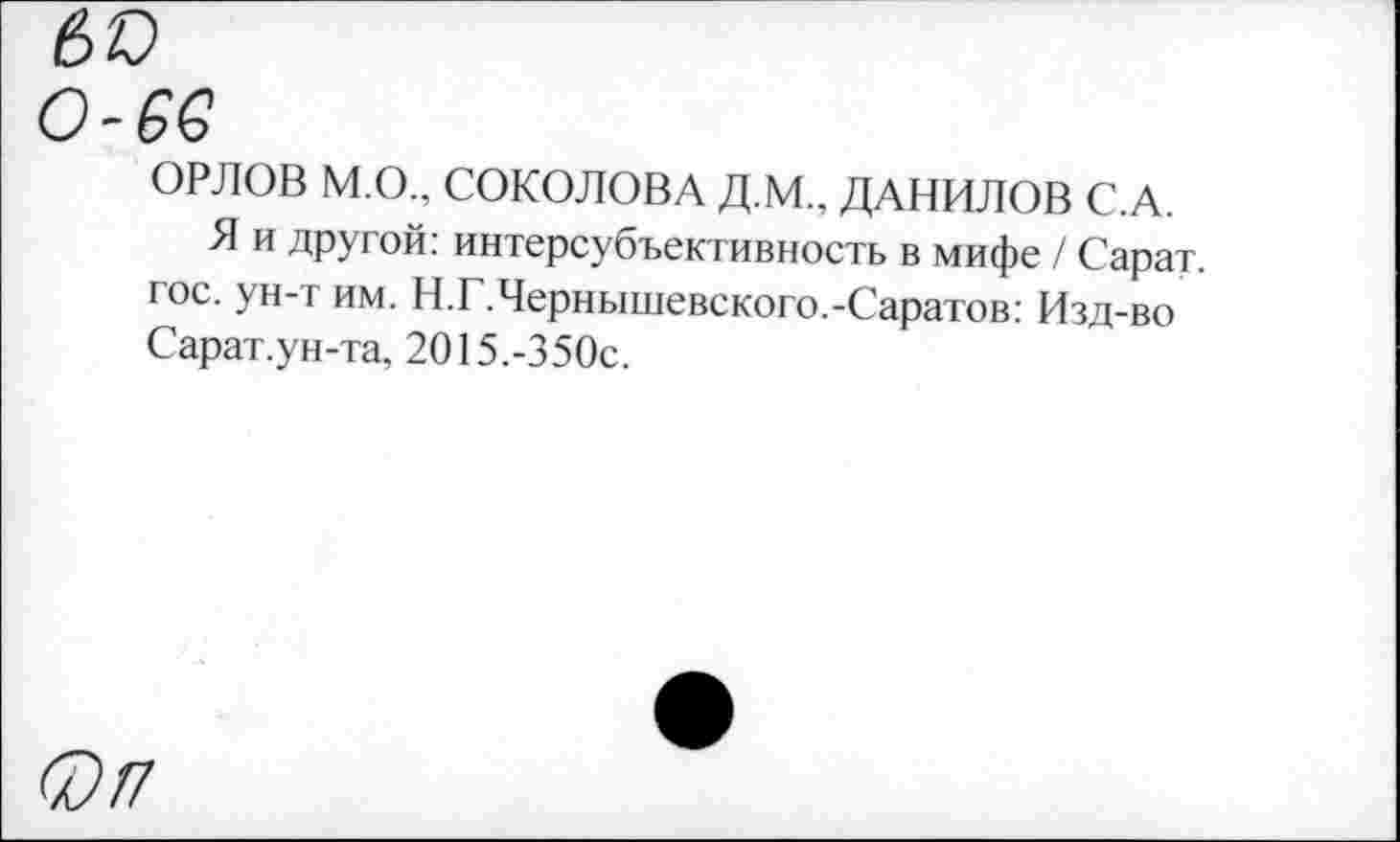 ﻿ОРЛОВ М.О., СОКОЛОВА Д.М., ДАНИЛОВ С.А.
Я и другой: интерсубъективность в мифе / Сарат. гос. ун-т им. Н.Г.Чернышевского.-Саратов: Изд-во Сарат.ун-та, 2015.-350с.
0/7